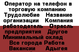 Оператор на телефон в торговую компанию. Трудолюбие › Название организации ­ Компания-работодатель › Отрасль предприятия ­ Другое › Минимальный оклад ­ 1 - Все города Работа » Вакансии   . Адыгея респ.,Адыгейск г.